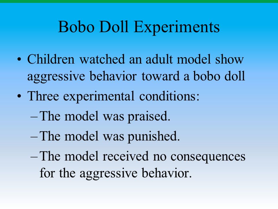 Bobo Doll Experiments Children watched an adult model show aggressive behavior toward a bobo doll Three experimental conditions: –The model was praised.