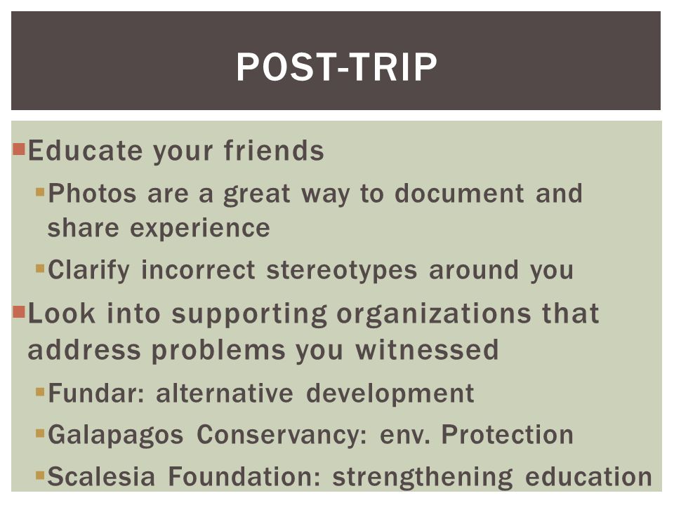  Educate your friends  Photos are a great way to document and share experience  Clarify incorrect stereotypes around you  Look into supporting organizations that address problems you witnessed  Fundar: alternative development  Galapagos Conservancy: env.