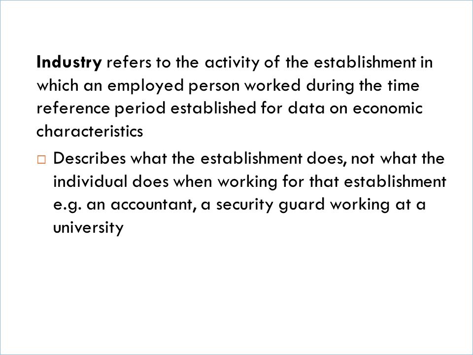 Industry refers to the activity of the establishment in which an employed person worked during the time reference period established for data on economic characteristics  Describes what the establishment does, not what the individual does when working for that establishment e.g.
