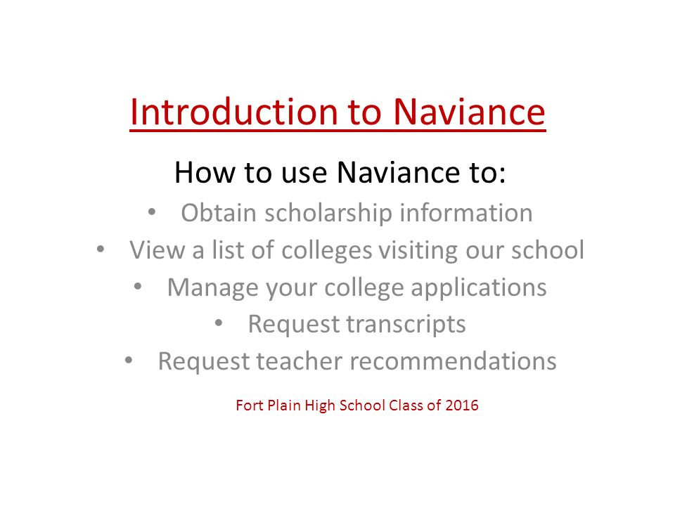 Introduction to Naviance How to use Naviance to: Obtain scholarship information View a list of colleges visiting our school Manage your college applications Request transcripts Request teacher recommendations Fort Plain High School Class of 2016