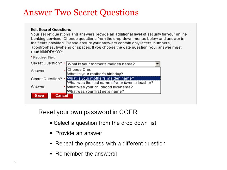 Answer Two Secret Questions Reset your own password in CCER  Select a question from the drop down list  Provide an answer  Repeat the process with a different question  Remember the answers.