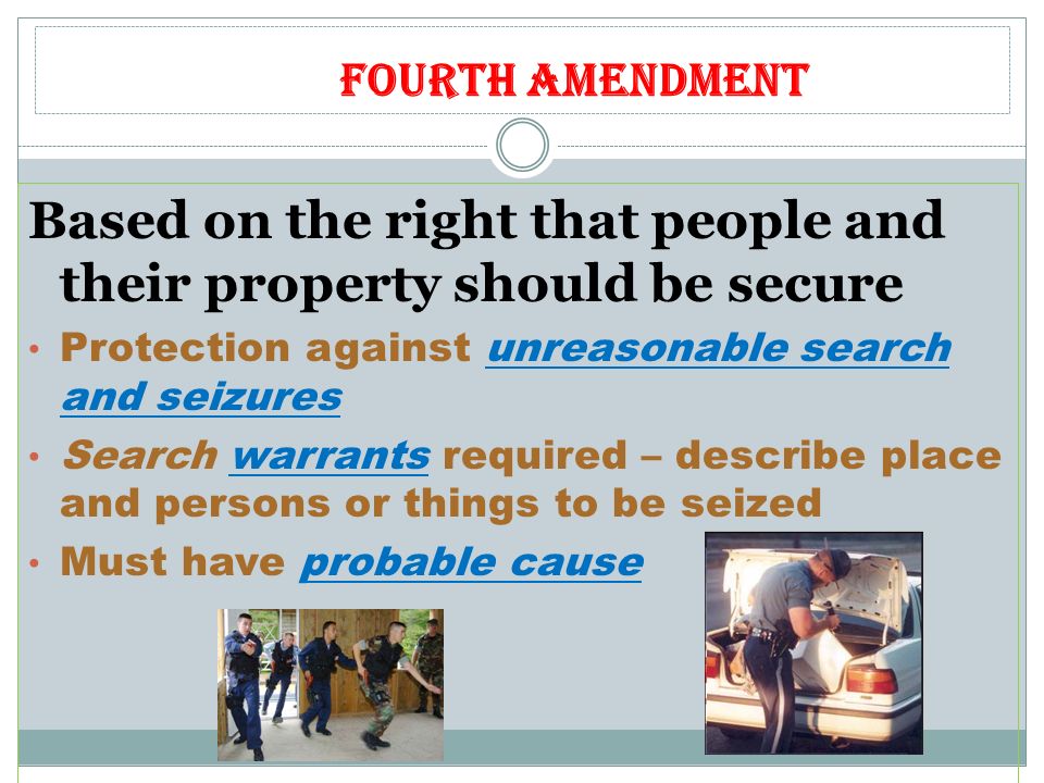 Fourth Amendment Based on the right that people and their property should be secure Protection against unreasonable search and seizures Search warrants required – describe place and persons or things to be seized Must have probable cause
