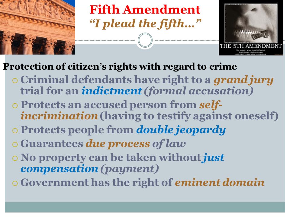 Fifth Amendment I plead the fifth… Protection of citizen’s rights with regard to crime  Criminal defendants have right to a grand jury trial for an indictment (formal accusation)  Protects an accused person from self- incrimination (having to testify against oneself)  Protects people from double jeopardy  Guarantees due process of law  No property can be taken without just compensation (payment)  Government has the right of eminent domain
