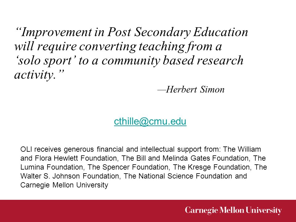 Improvement in Post Secondary Education will require converting teaching from a ‘solo sport’ to a community based research activity. —Herbert Simon OLI receives generous financial and intellectual support from: The William and Flora Hewlett Foundation, The Bill and Melinda Gates Foundation, The Lumina Foundation, The Spencer Foundation, The Kresge Foundation, The Walter S.
