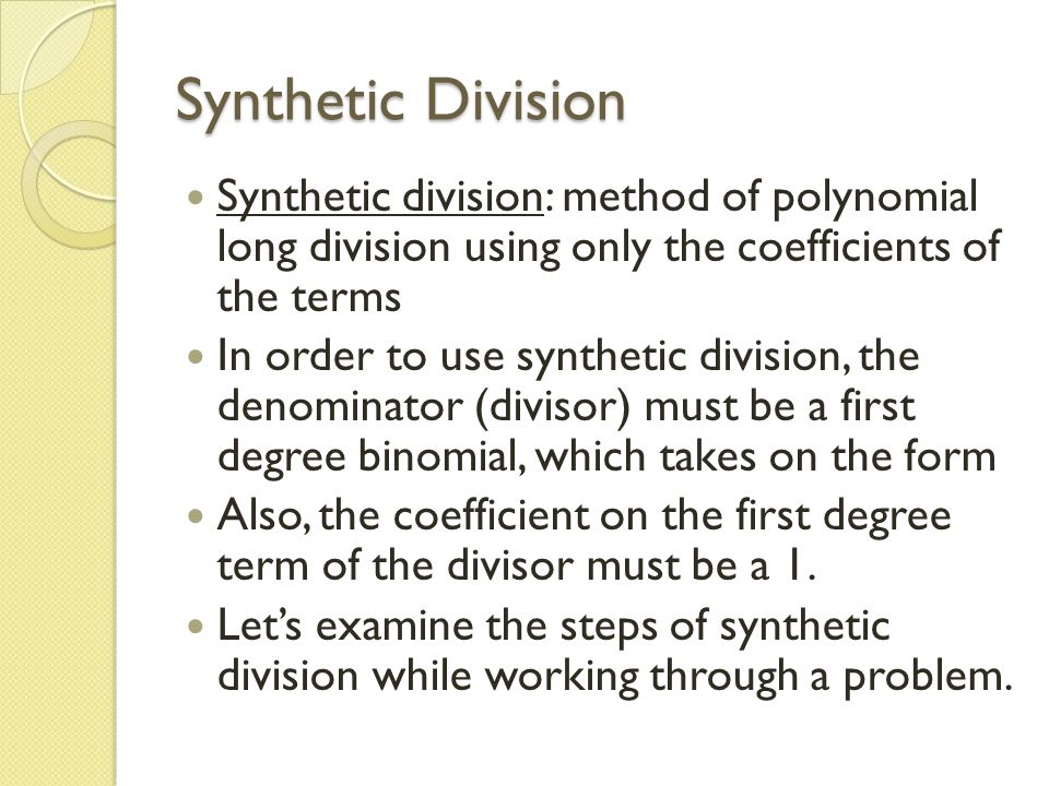 Synthetic Division Synthetic division: method of polynomial long division using only the coefficients of the terms In order to use synthetic division, the denominator (divisor) must be a first degree binomial, which takes on the form Also, the coefficient on the first degree term of the divisor must be a 1.