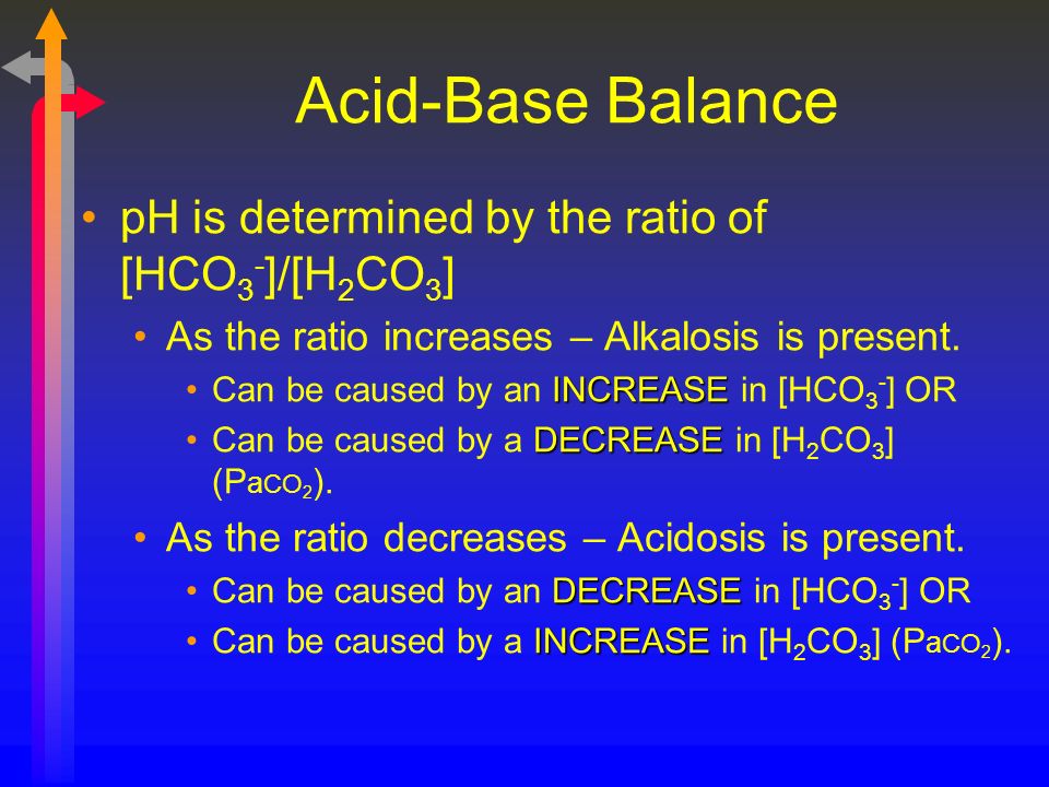 Acid-Base Balance pH is determined by the ratio of [HCO 3 - ]/[H 2 CO 3 ] As the ratio increases – Alkalosis is present.