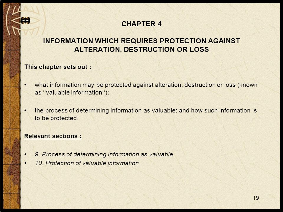 19 CHAPTER 4 INFORMATION WHICH REQUIRES PROTECTION AGAINST ALTERATION, DESTRUCTION OR LOSS This chapter sets out : what information may be protected against alteration, destruction or loss (known as ‘‘valuable information‘‘); the process of determining information as valuable; and how such information is to be protected.