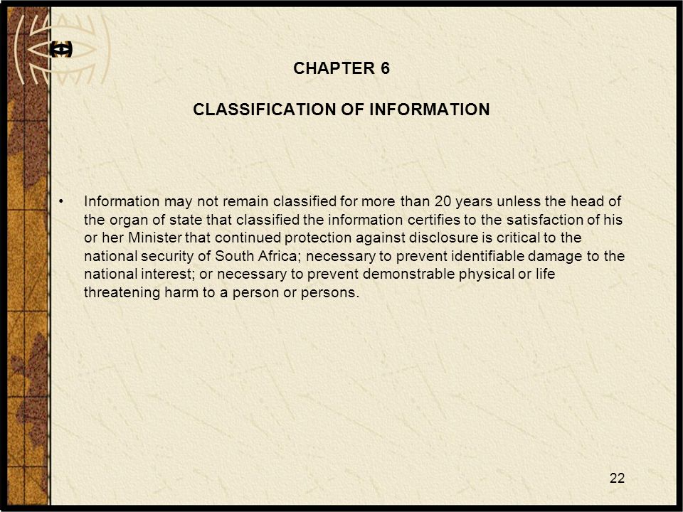 22 CHAPTER 6 CLASSIFICATION OF INFORMATION Information may not remain classified for more than 20 years unless the head of the organ of state that classified the information certifies to the satisfaction of his or her Minister that continued protection against disclosure is critical to the national security of South Africa; necessary to prevent identifiable damage to the national interest; or necessary to prevent demonstrable physical or life threatening harm to a person or persons.