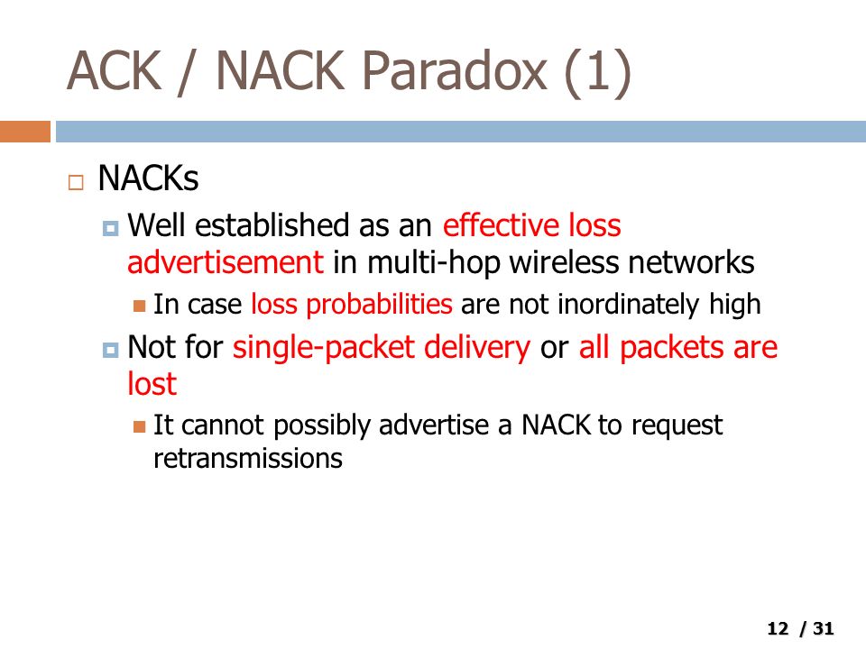 12 / 31 ACK / NACK Paradox (1)  NACKs  Well established as an effective loss advertisement in multi-hop wireless networks In case loss probabilities are not inordinately high  Not for single-packet delivery or all packets are lost It cannot possibly advertise a NACK to request retransmissions