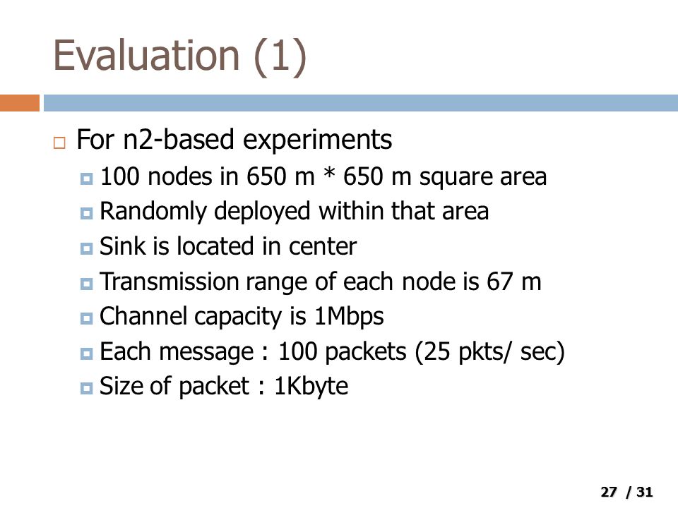 27 / 31 Evaluation (1)  For n2-based experiments  100 nodes in 650 m * 650 m square area  Randomly deployed within that area  Sink is located in center  Transmission range of each node is 67 m  Channel capacity is 1Mbps  Each message : 100 packets (25 pkts/ sec)  Size of packet : 1Kbyte