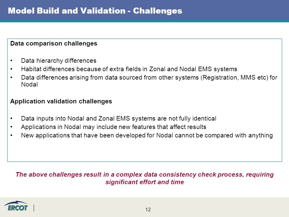 12 Model Build and Validation - Challenges Data comparison challenges Data hierarchy differences Habitat differences because of extra fields in Zonal and Nodal EMS systems Data differences arising from data sourced from other systems (Registration, MMS etc) for Nodal Application validation challenges Data inputs into Nodal and Zonal EMS systems are not fully identical Applications in Nodal may include new features that affect results New applications that have been developed for Nodal cannot be compared with anything The above challenges result in a complex data consistency check process, requiring significant effort and time