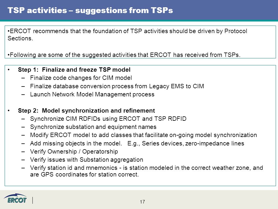 17 TSP activities – suggestions from TSPs Step 1: Finalize and freeze TSP model –Finalize code changes for CIM model –Finalize database conversion process from Legacy EMS to CIM –Launch Network Model Management process Step 2: Model synchronization and refinement –Synchronize CIM RDFIDs using ERCOT and TSP RDFID –Synchronize substation and equipment names –Modify ERCOT model to add classes that facilitate on-going model synchronization –Add missing objects in the model.