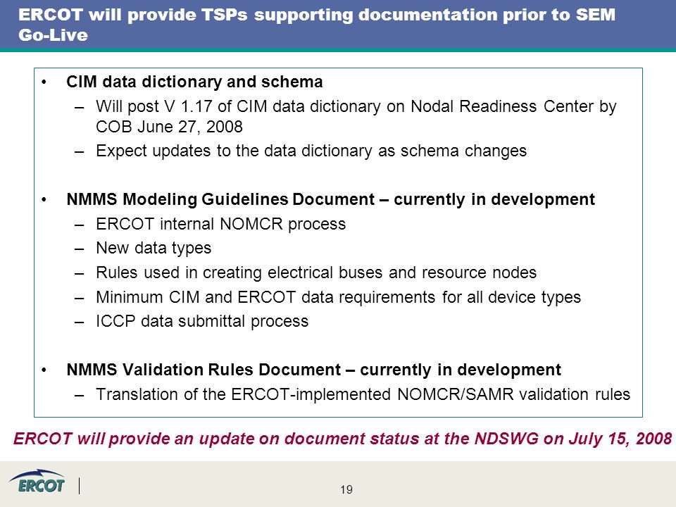 19 ERCOT will provide TSPs supporting documentation prior to SEM Go-Live CIM data dictionary and schema –Will post V 1.17 of CIM data dictionary on Nodal Readiness Center by COB June 27, 2008 –Expect updates to the data dictionary as schema changes NMMS Modeling Guidelines Document – currently in development –ERCOT internal NOMCR process –New data types –Rules used in creating electrical buses and resource nodes –Minimum CIM and ERCOT data requirements for all device types –ICCP data submittal process NMMS Validation Rules Document – currently in development –Translation of the ERCOT-implemented NOMCR/SAMR validation rules ERCOT will provide an update on document status at the NDSWG on July 15, 2008