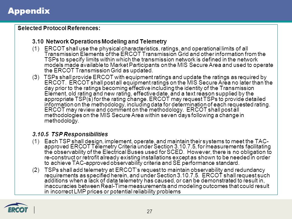 27 Appendix Selected Protocol References: 3.10 Network Operations Modeling and Telemetry (1)ERCOT shall use the physical characteristics, ratings, and operational limits of all Transmission Elements of the ERCOT Transmission Grid and other information from the TSPs to specify limits within which the transmission network is defined in the network models made available to Market Participants on the MIS Secure Area and used to operate the ERCOT Transmission Grid as updated.