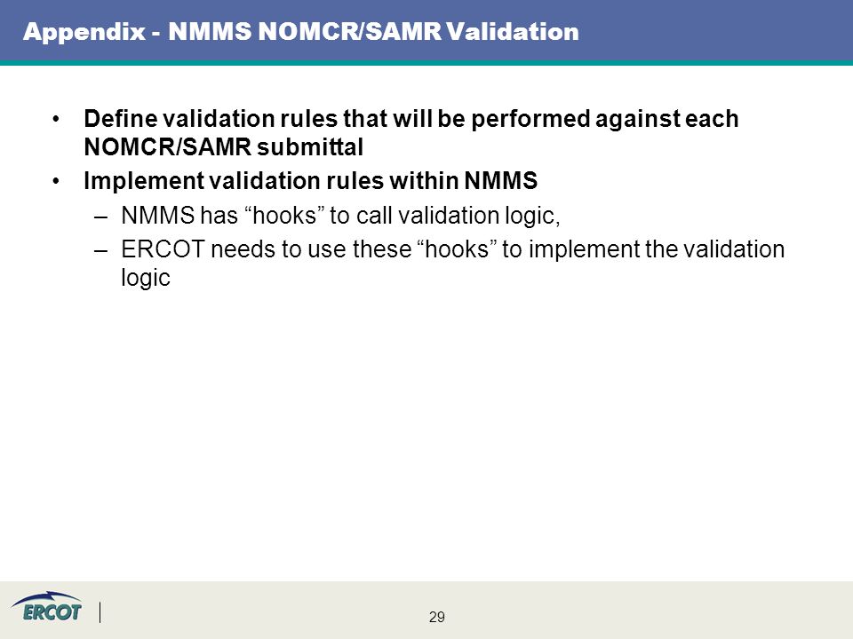 29 Appendix - NMMS NOMCR/SAMR Validation Define validation rules that will be performed against each NOMCR/SAMR submittal Implement validation rules within NMMS –NMMS has hooks to call validation logic, –ERCOT needs to use these hooks to implement the validation logic