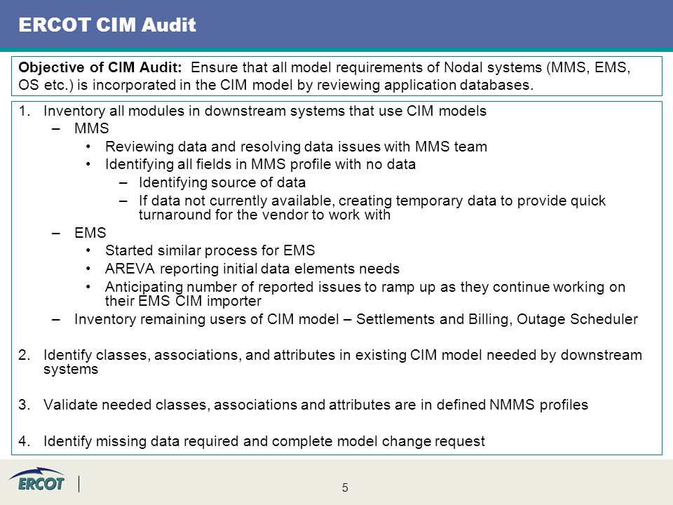 5 ERCOT CIM Audit 1.Inventory all modules in downstream systems that use CIM models –MMS Reviewing data and resolving data issues with MMS team Identifying all fields in MMS profile with no data –Identifying source of data –If data not currently available, creating temporary data to provide quick turnaround for the vendor to work with –EMS Started similar process for EMS AREVA reporting initial data elements needs Anticipating number of reported issues to ramp up as they continue working on their EMS CIM importer –Inventory remaining users of CIM model – Settlements and Billing, Outage Scheduler 2.Identify classes, associations, and attributes in existing CIM model needed by downstream systems 3.Validate needed classes, associations and attributes are in defined NMMS profiles 4.Identify missing data required and complete model change request Objective of CIM Audit: Ensure that all model requirements of Nodal systems (MMS, EMS, OS etc.) is incorporated in the CIM model by reviewing application databases.