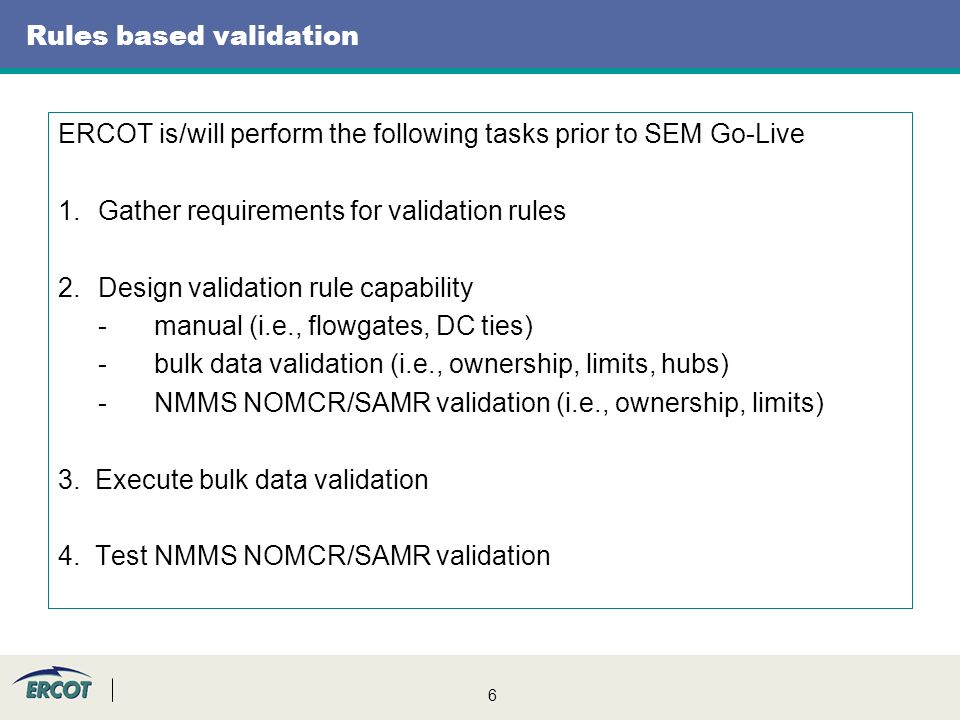 6 Rules based validation ERCOT is/will perform the following tasks prior to SEM Go-Live 1.Gather requirements for validation rules 2.Design validation rule capability -manual (i.e., flowgates, DC ties) -bulk data validation (i.e., ownership, limits, hubs) -NMMS NOMCR/SAMR validation (i.e., ownership, limits) 3.