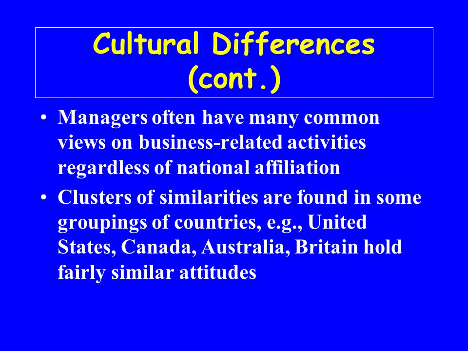 Cultural Differences (cont.) Managers often have many common views on business-related activities regardless of national affiliation Clusters of similarities are found in some groupings of countries, e.g., United States, Canada, Australia, Britain hold fairly similar attitudes