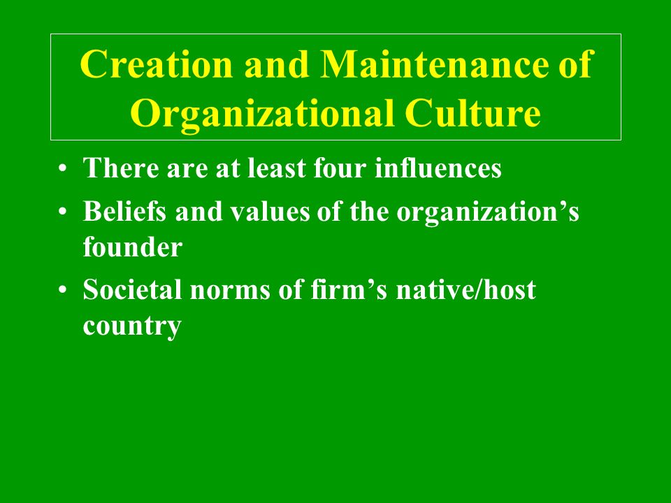 Creation and Maintenance of Organizational Culture There are at least four influences Beliefs and values of the organization’s founder Societal norms of firm’s native/host country