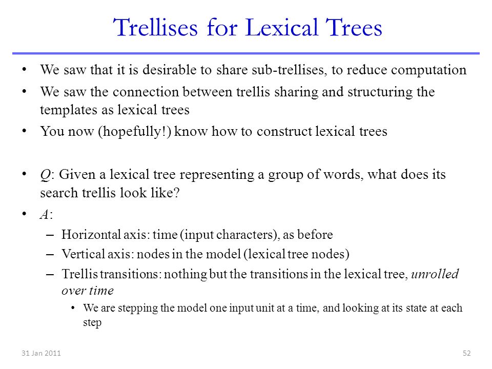 31 Jan Trellises for Lexical Trees We saw that it is desirable to share sub-trellises, to reduce computation We saw the connection between trellis sharing and structuring the templates as lexical trees You now (hopefully!) know how to construct lexical trees Q: Given a lexical tree representing a group of words, what does its search trellis look like.