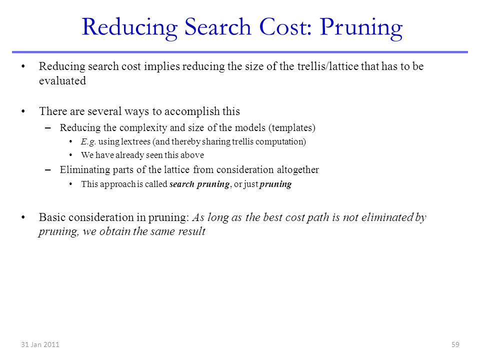 31 Jan Reducing Search Cost: Pruning Reducing search cost implies reducing the size of the trellis/lattice that has to be evaluated There are several ways to accomplish this – Reducing the complexity and size of the models (templates) E.g.