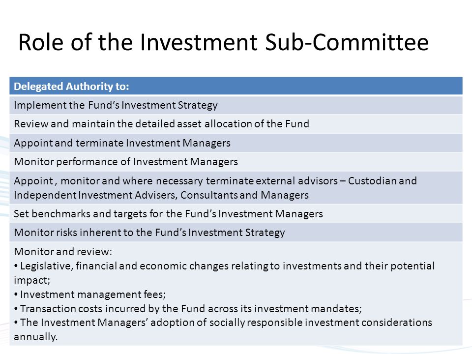 Role of the Investment Sub-Committee Delegated Authority to: Implement the Fund’s Investment Strategy Review and maintain the detailed asset allocation of the Fund Appoint and terminate Investment Managers Monitor performance of Investment Managers Appoint, monitor and where necessary terminate external advisors – Custodian and Independent Investment Advisers, Consultants and Managers Set benchmarks and targets for the Fund’s Investment Managers Monitor risks inherent to the Fund’s Investment Strategy Monitor and review: Legislative, financial and economic changes relating to investments and their potential impact; Investment management fees; Transaction costs incurred by the Fund across its investment mandates; The Investment Managers’ adoption of socially responsible investment considerations annually.