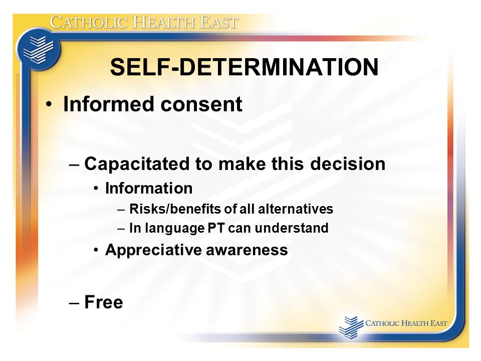 SELF-DETERMINATION Informed consent –Capacitated to make this decision Information –Risks/benefits of all alternatives –In language PT can understand Appreciative awareness –Free
