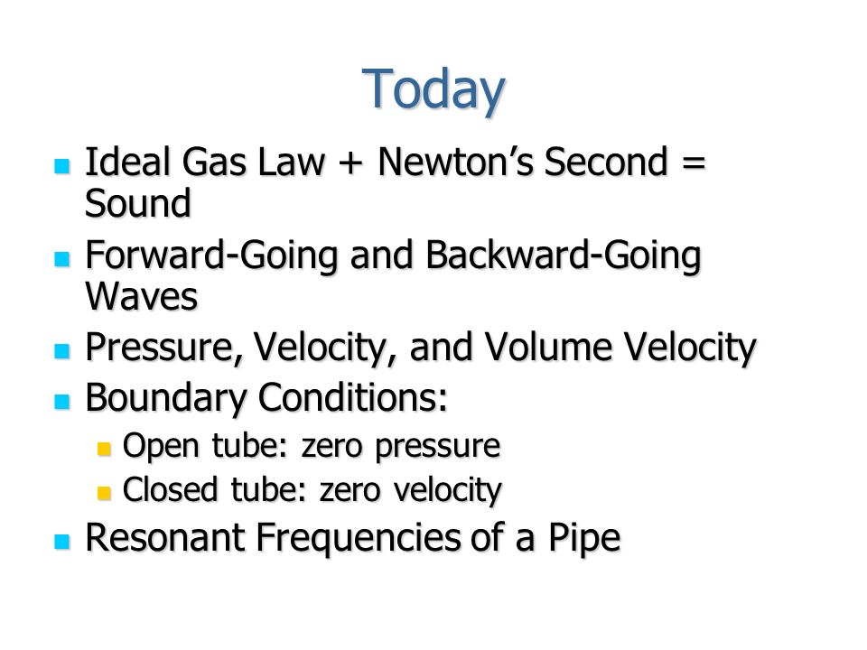 Today Ideal Gas Law + Newton’s Second = Sound Ideal Gas Law + Newton’s Second = Sound Forward-Going and Backward-Going Waves Forward-Going and Backward-Going Waves Pressure, Velocity, and Volume Velocity Pressure, Velocity, and Volume Velocity Boundary Conditions: Boundary Conditions: Open tube: zero pressure Open tube: zero pressure Closed tube: zero velocity Closed tube: zero velocity Resonant Frequencies of a Pipe Resonant Frequencies of a Pipe