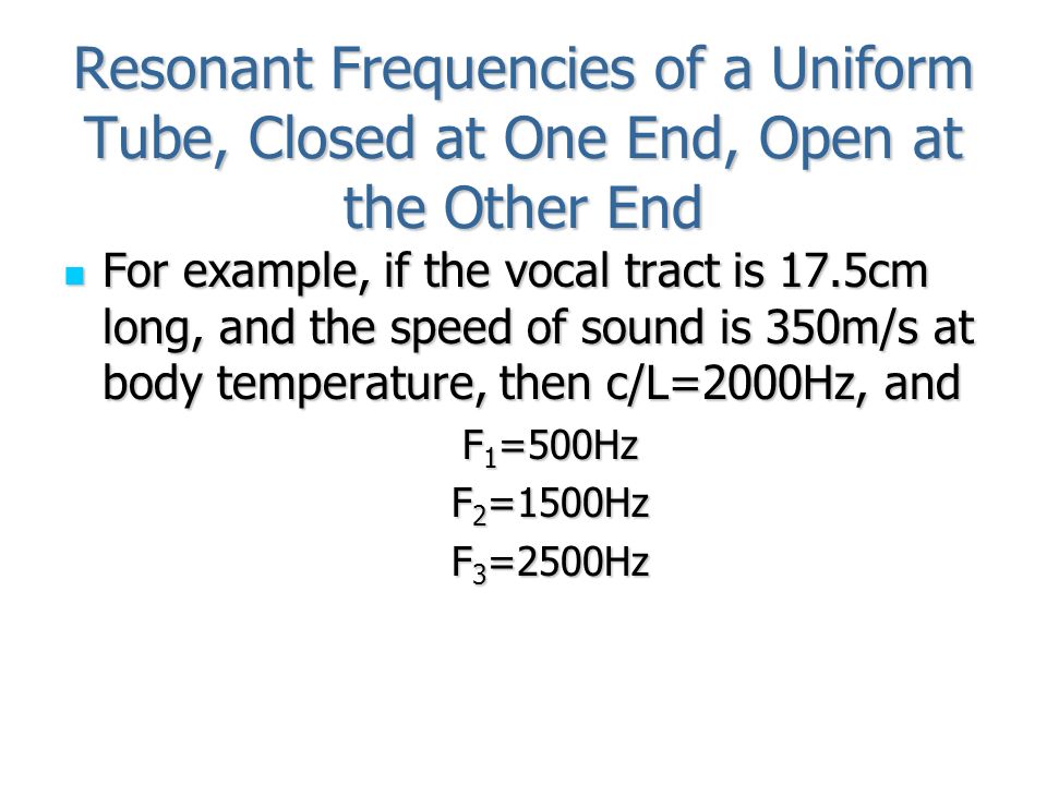 Resonant Frequencies of a Uniform Tube, Closed at One End, Open at the Other End For example, if the vocal tract is 17.5cm long, and the speed of sound is 350m/s at body temperature, then c/L=2000Hz, and For example, if the vocal tract is 17.5cm long, and the speed of sound is 350m/s at body temperature, then c/L=2000Hz, and F 1 =500Hz F 2 =1500Hz F 3 =2500Hz