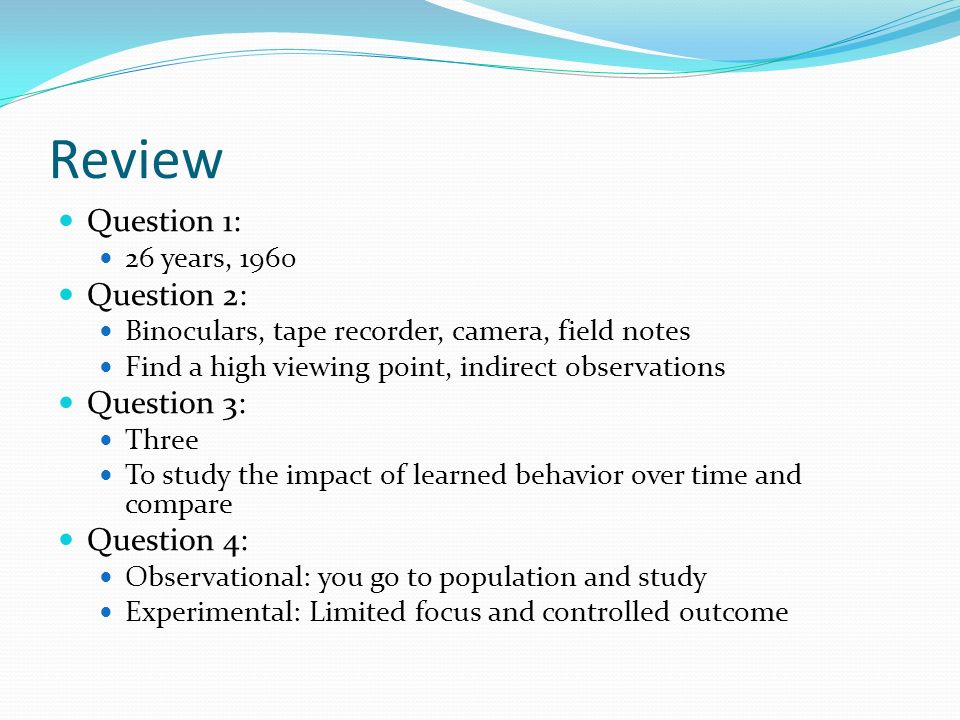 Review Question 1: 26 years, 1960 Question 2: Binoculars, tape recorder, camera, field notes Find a high viewing point, indirect observations Question 3: Three To study the impact of learned behavior over time and compare Question 4: Observational: you go to population and study Experimental: Limited focus and controlled outcome