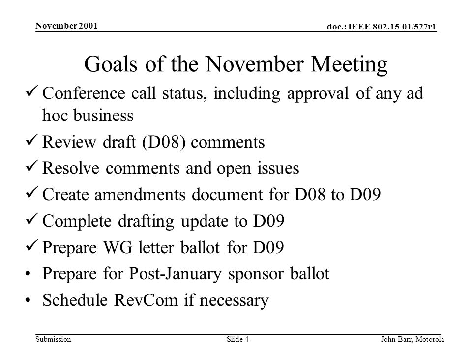 doc.: IEEE /527r1 Submission November 2001 John Barr, MotorolaSlide 4 Goals of the November Meeting Conference call status, including approval of any ad hoc business Review draft (D08) comments Resolve comments and open issues Create amendments document for D08 to D09 Complete drafting update to D09 Prepare WG letter ballot for D09 Prepare for Post-January sponsor ballot Schedule RevCom if necessary