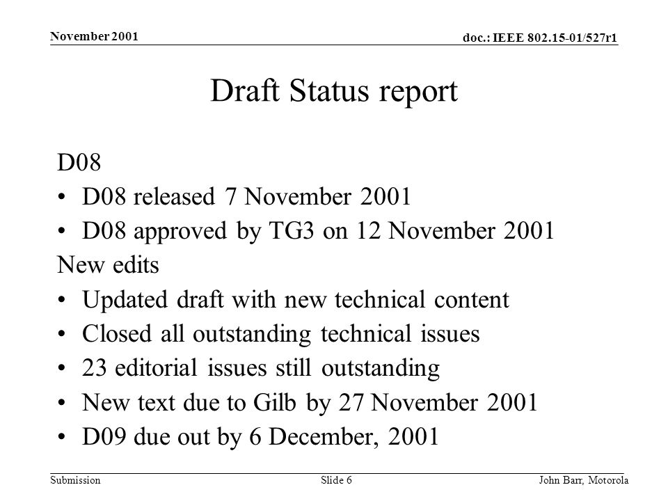 doc.: IEEE /527r1 Submission November 2001 John Barr, MotorolaSlide 6 Draft Status report D08 D08 released 7 November 2001 D08 approved by TG3 on 12 November 2001 New edits Updated draft with new technical content Closed all outstanding technical issues 23 editorial issues still outstanding New text due to Gilb by 27 November 2001 D09 due out by 6 December, 2001