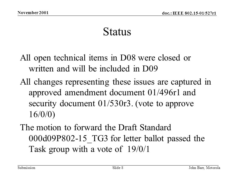 doc.: IEEE /527r1 Submission November 2001 John Barr, MotorolaSlide 8 Status All open technical items in D08 were closed or written and will be included in D09 All changes representing these issues are captured in approved amendment document 01/496r1 and security document 01/530r3.
