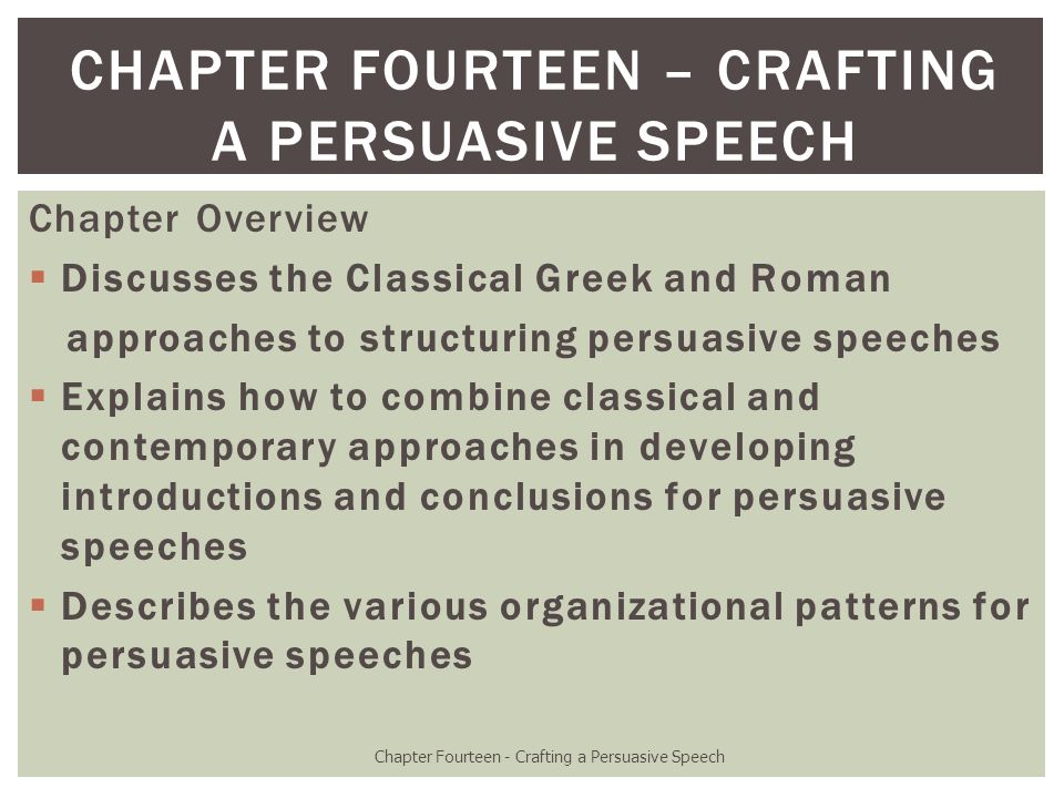 Chapter Overview  Discusses the Classical Greek and Roman approaches to structuring persuasive speeches  Explains how to combine classical and contemporary approaches in developing introductions and conclusions for persuasive speeches  Describes the various organizational patterns for persuasive speeches Chapter Fourteen - Crafting a Persuasive Speech CHAPTER FOURTEEN – CRAFTING A PERSUASIVE SPEECH