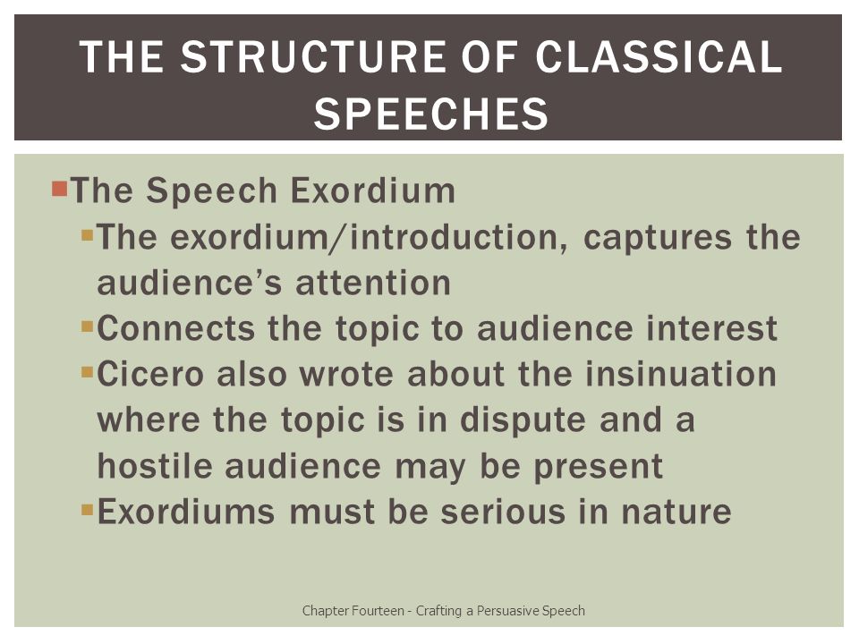  The Speech Exordium  The exordium/introduction, captures the audience’s attention  Connects the topic to audience interest  Cicero also wrote about the insinuation where the topic is in dispute and a hostile audience may be present  Exordiums must be serious in nature Chapter Fourteen - Crafting a Persuasive Speech THE STRUCTURE OF CLASSICAL SPEECHES