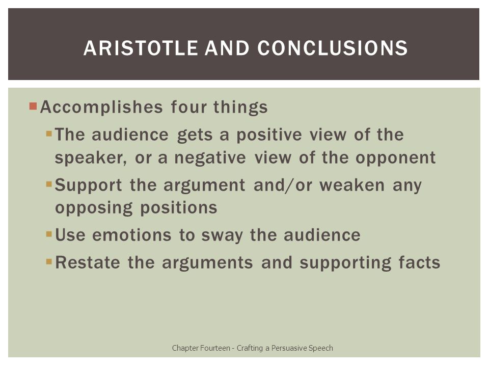  Accomplishes four things  The audience gets a positive view of the speaker, or a negative view of the opponent  Support the argument and/or weaken any opposing positions  Use emotions to sway the audience  Restate the arguments and supporting facts Chapter Fourteen - Crafting a Persuasive Speech ARISTOTLE AND CONCLUSIONS