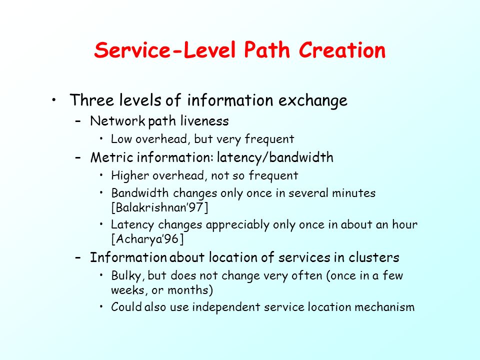 Service-Level Path Creation Three levels of information exchange –Network path liveness Low overhead, but very frequent –Metric information: latency/bandwidth Higher overhead, not so frequent Bandwidth changes only once in several minutes [Balakrishnan’97] Latency changes appreciably only once in about an hour [Acharya’96] –Information about location of services in clusters Bulky, but does not change very often (once in a few weeks, or months) Could also use independent service location mechanism