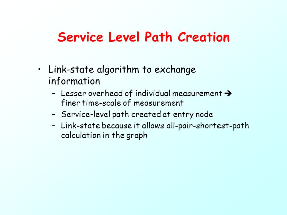 Service Level Path Creation Link-state algorithm to exchange information –Lesser overhead of individual measurement  finer time-scale of measurement –Service-level path created at entry node –Link-state because it allows all-pair-shortest-path calculation in the graph