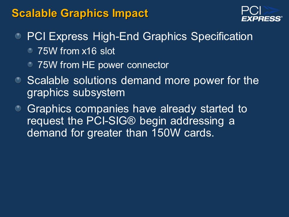 Scalable Graphics Impact PCI Express High-End Graphics Specification 75W from x16 slot 75W from HE power connector Scalable solutions demand more power for the graphics subsystem Graphics companies have already started to request the PCI-SIG® begin addressing a demand for greater than 150W cards.