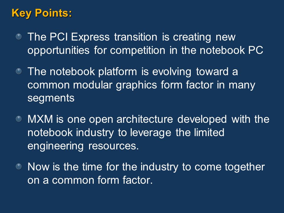 Key Points: The PCI Express transition is creating new opportunities for competition in the notebook PC The notebook platform is evolving toward a common modular graphics form factor in many segments MXM is one open architecture developed with the notebook industry to leverage the limited engineering resources.