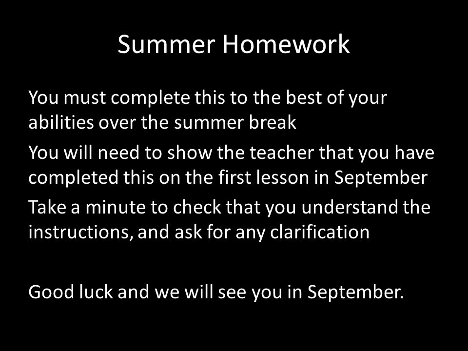 Summer Homework You must complete this to the best of your abilities over the summer break You will need to show the teacher that you have completed this on the first lesson in September Take a minute to check that you understand the instructions, and ask for any clarification Good luck and we will see you in September.