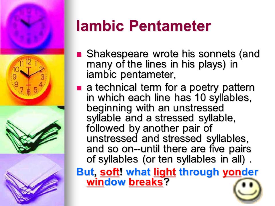 Iambic Pentameter Shakespeare wrote his sonnets (and many of the lines in his plays) in iambic pentameter, Shakespeare wrote his sonnets (and many of the lines in his plays) in iambic pentameter, a technical term for a poetry pattern in which each line has 10 syllables, beginning with an unstressed syllable and a stressed syllable, followed by another pair of unstressed and stressed syllables, and so on--until there are five pairs of syllables (or ten syllables in all).