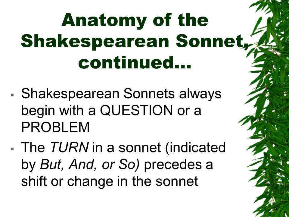 Anatomy of the Shakespearean Sonnet, continued…  Shakespearean Sonnets always begin with a QUESTION or a PROBLEM  The TURN in a sonnet (indicated by But, And, or So) precedes a shift or change in the sonnet