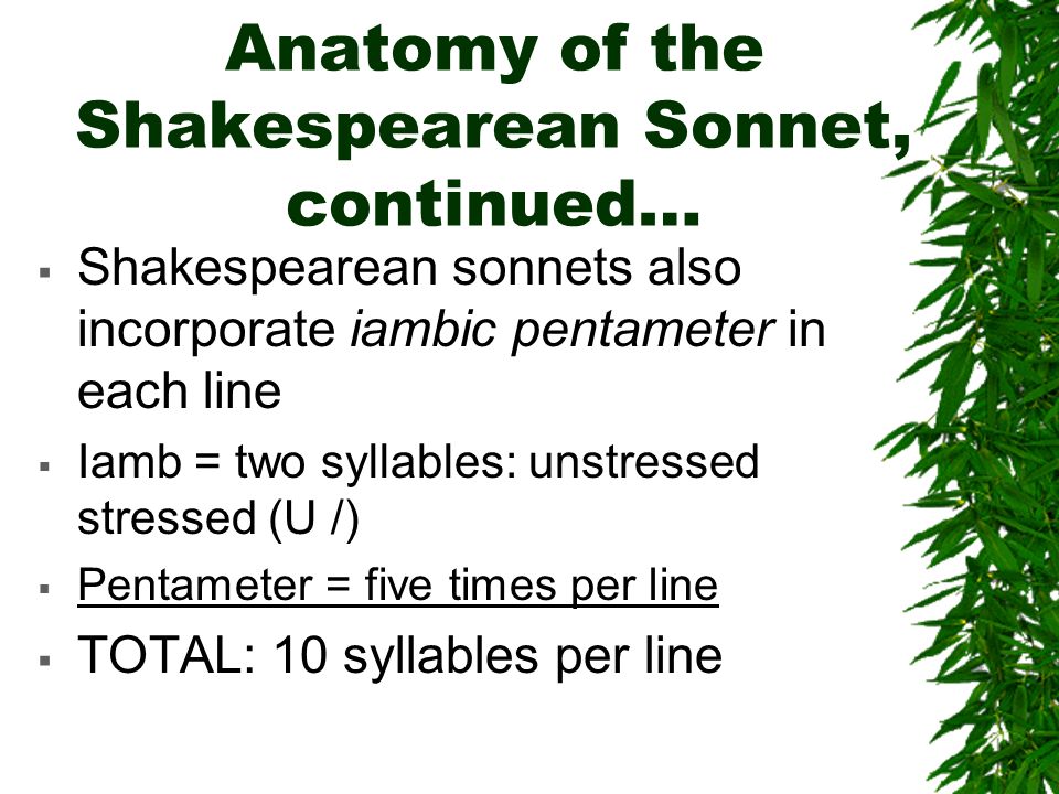 Anatomy of the Shakespearean Sonnet, continued…  Shakespearean sonnets also incorporate iambic pentameter in each line  Iamb = two syllables: unstressed stressed (U /)  Pentameter = five times per line  TOTAL: 10 syllables per line