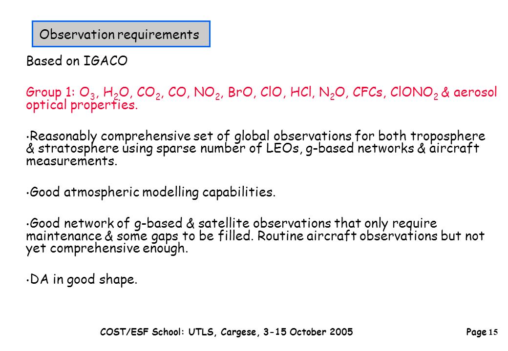 Page 15 COST/ESF School: UTLS, Cargese, 3-15 October 2005 Based on IGACO Group 1: O 3, H 2 O, CO 2, CO, NO 2, BrO, ClO, HCl, N 2 O, CFCs, ClONO 2 & aerosol optical properties.
