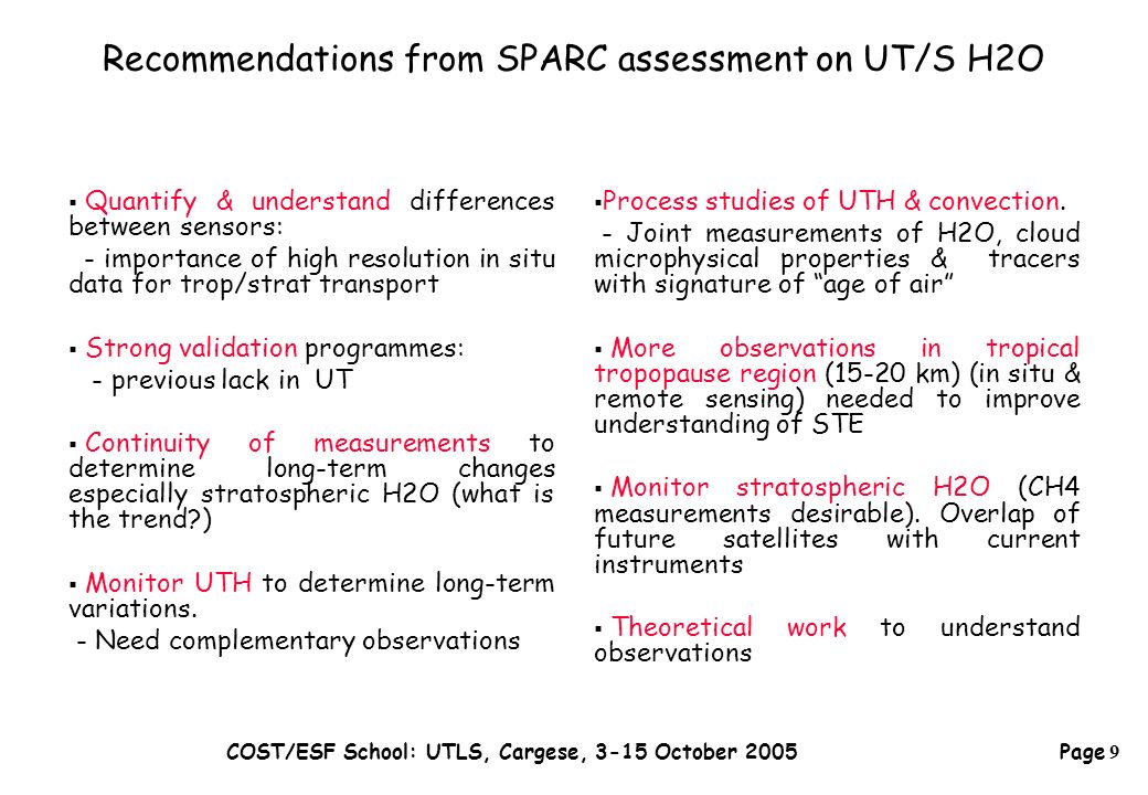 Page 9 COST/ESF School: UTLS, Cargese, 3-15 October 2005 Recommendations from SPARC assessment on UT/S H2O  Quantify & understand differences between sensors: - importance of high resolution in situ data for trop/strat transport  Strong validation programmes: - previous lack in UT  Continuity of measurements to determine long-term changes especially stratospheric H2O (what is the trend )  Monitor UTH to determine long-term variations.