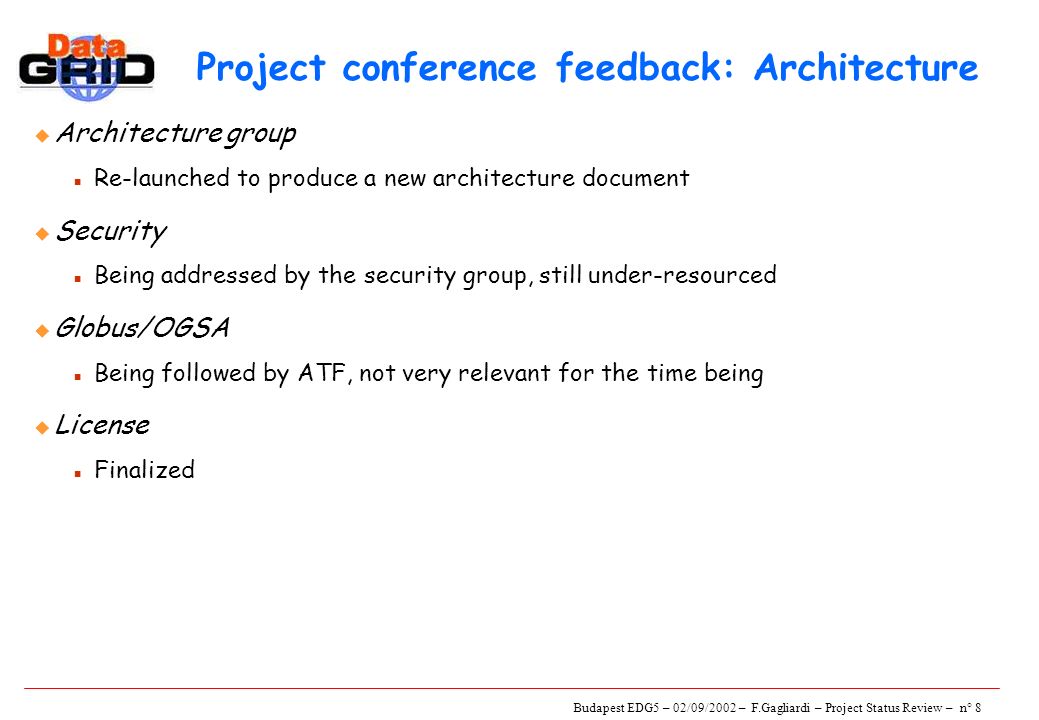 Budapest EDG5 – 02/09/2002 – F.Gagliardi – Project Status Review – n° 8 Project conference feedback: Architecture u Architecture group n Re-launched to produce a new architecture document u Security n Being addressed by the security group, still under-resourced u Globus/OGSA n Being followed by ATF, not very relevant for the time being u License n Finalized