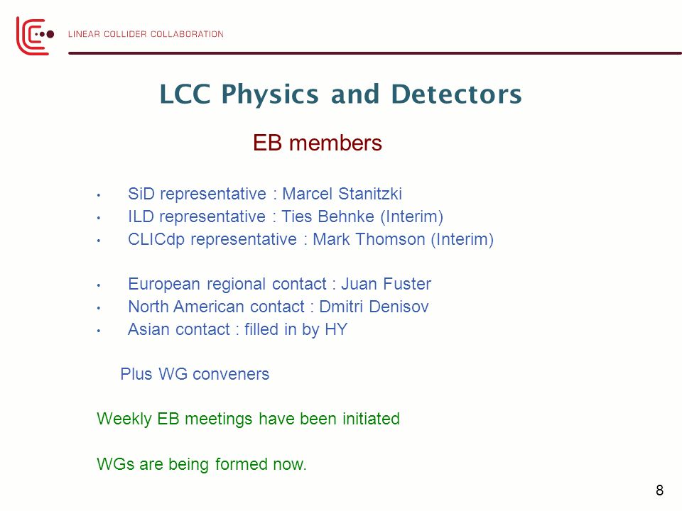 8 LCC Physics and Detectors SiD representative : Marcel Stanitzki ILD representative : Ties Behnke (Interim) CLICdp representative : Mark Thomson (Interim) European regional contact : Juan Fuster North American contact : Dmitri Denisov Asian contact : filled in by HY Plus WG conveners Weekly EB meetings have been initiated WGs are being formed now.