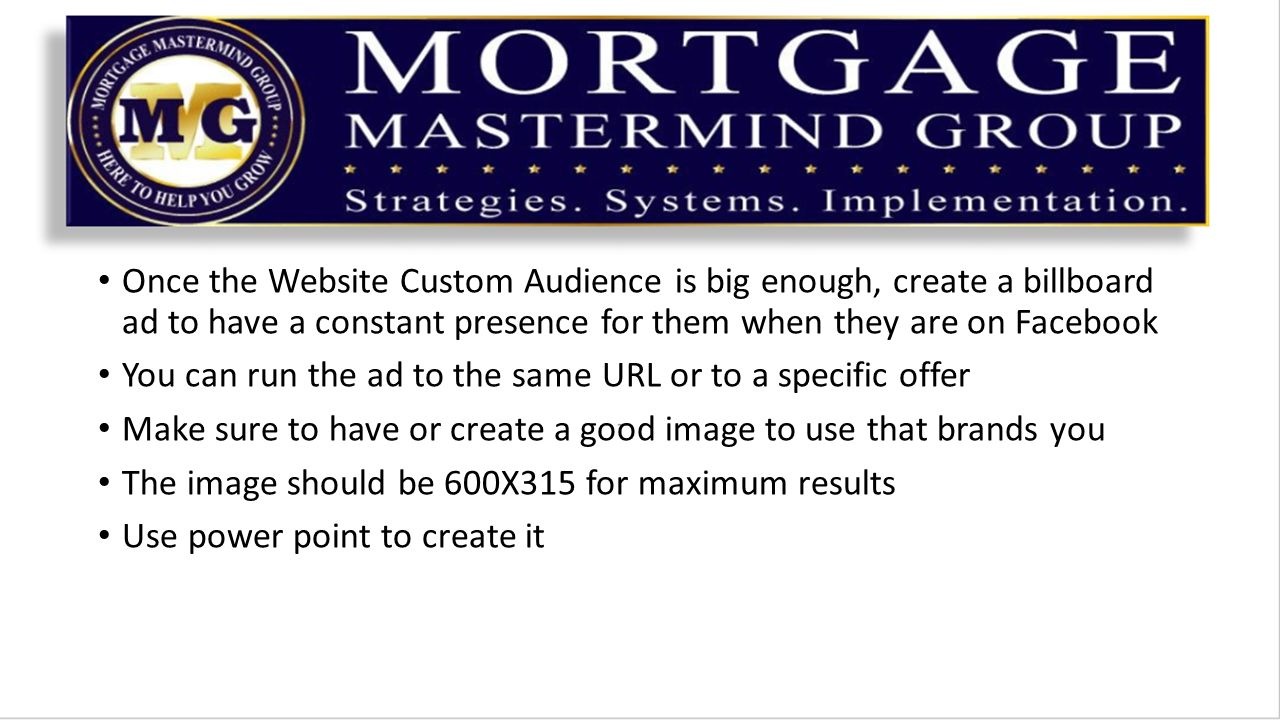 Once the Website Custom Audience is big enough, create a billboard ad to have a constant presence for them when they are on Facebook You can run the ad to the same URL or to a specific offer Make sure to have or create a good image to use that brands you The image should be 600X315 for maximum results Use power point to create it