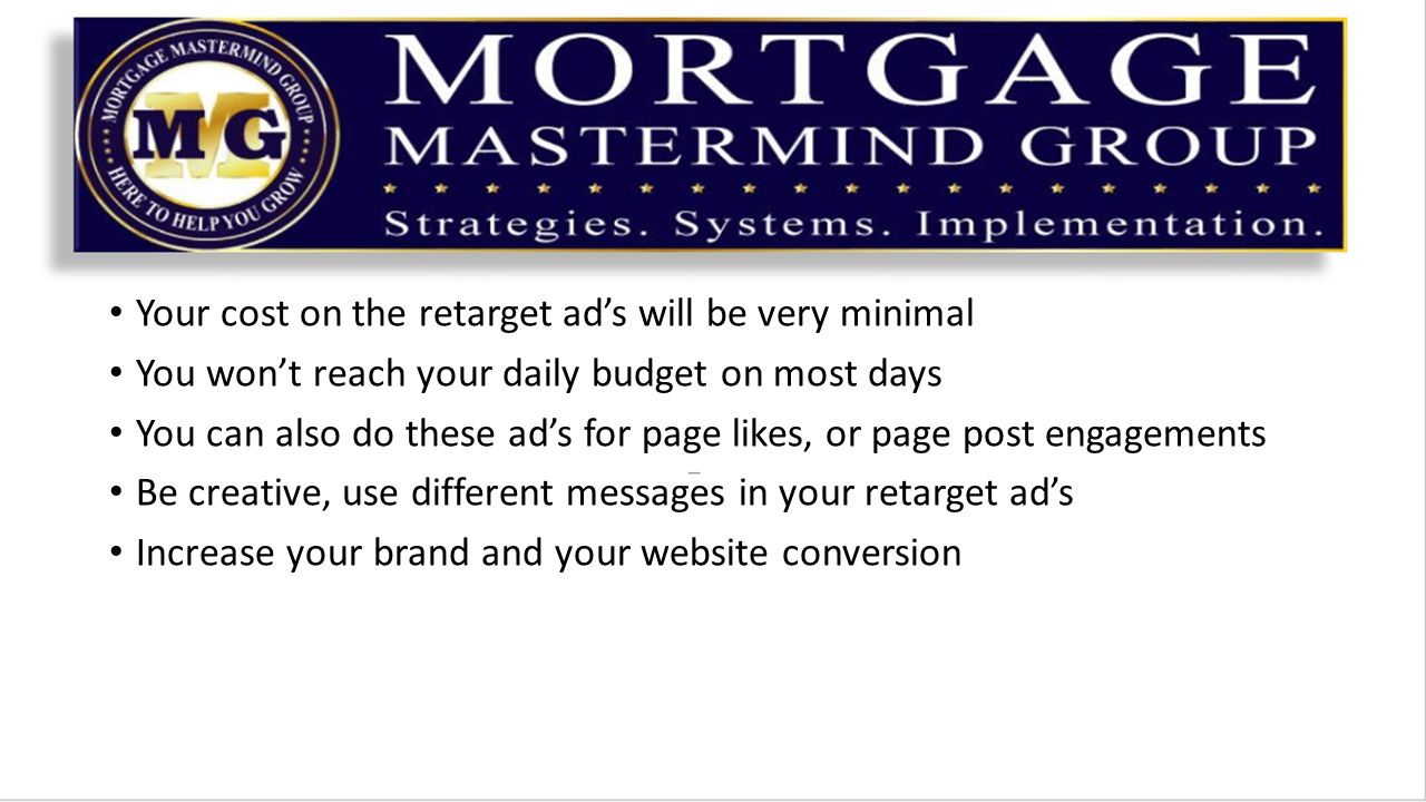 Your cost on the retarget ad’s will be very minimal You won’t reach your daily budget on most days You can also do these ad’s for page likes, or page post engagements Be creative, use different messages in your retarget ad’s Increase your brand and your website conversion
